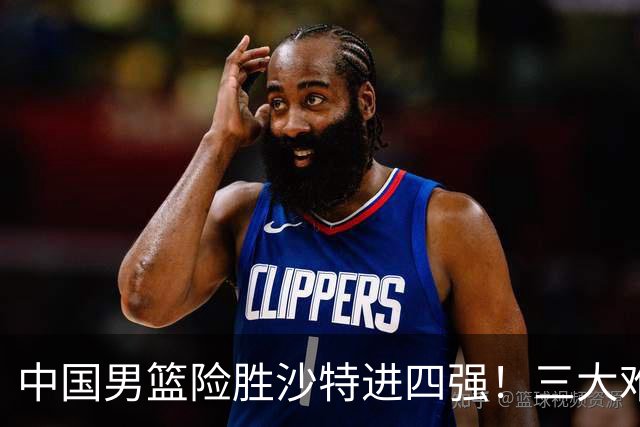 中国男篮险胜沙特进四强！三大难题考验郭士强，夺冠恐怕悬了